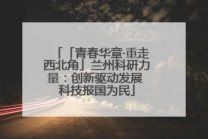 「青春华章·重走西北角」兰州科研力量：创新驱动发展 科技报国为民