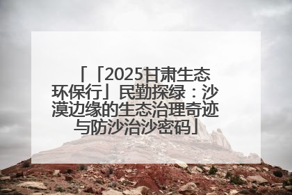 「2025甘肃生态环保行」民勤探绿：沙漠边缘的生态治理奇迹与防沙治沙密码