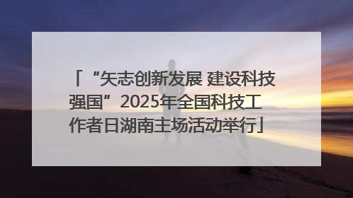“矢志创新发展 建设科技强国”2025年全国科技工作者日湖南主场活动举行