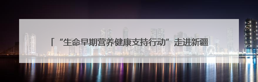 “生命早期营养健康支持行动”走进新疆，合生元18年守护母婴之路再启新征程