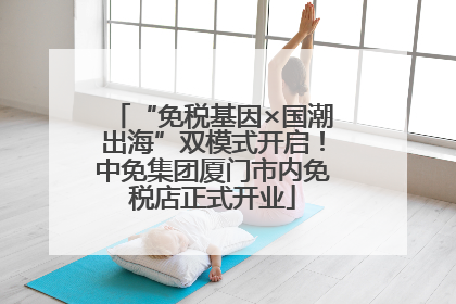 “免税基因×国潮出海”双模式开启！中免集团厦门市内免税店正式开业