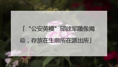 “公安英模”邱建军雕像揭幕，存放在生前所在派出所