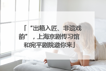 “出箱入匠、非遗戏韵”，上海京剧传习馆和宛平剧院邀你来