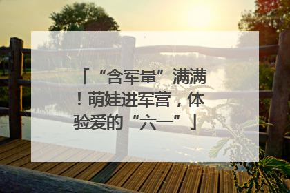 “含军量”满满！萌娃进军营，体验爱的“六一”