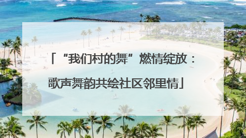 “我们村的舞”燃情绽放：歌声舞韵共绘社区邻里情