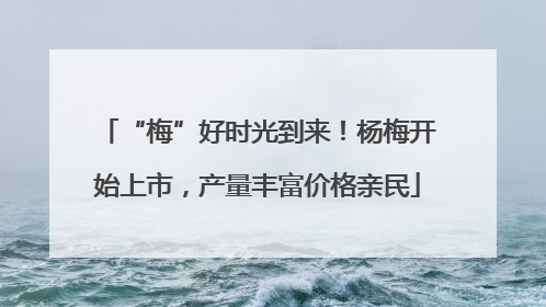 “梅”好时光到来！杨梅开始上市，产量丰富价格亲民