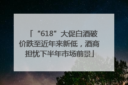 “618”大促白酒破价跌至近年来新低，酒商担忧下半年市场前景