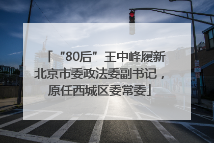 “80后”王中峰履新北京市委政法委副书记，原任西城区委常委