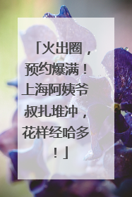 火出圈，预约爆满！上海阿姨爷叔扎堆冲，花样经哈多！