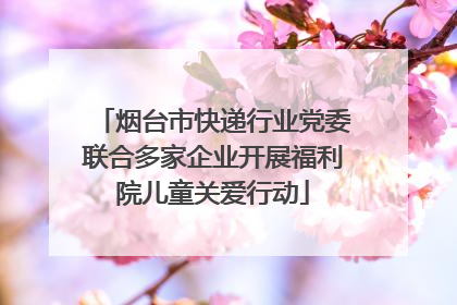 烟台市快递行业党委联合多家企业开展福利院儿童关爱行动