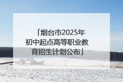 烟台市2025年初中起点高等职业教育招生计划公布