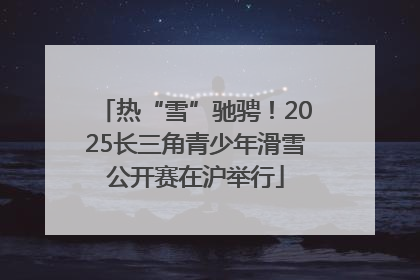 热“雪”驰骋！2025长三角青少年滑雪公开赛在沪举行