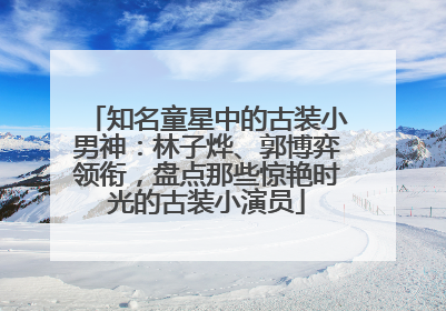 知名童星中的古装小男神：林子烨、郭博弈领衔，盘点那些惊艳时光的古装小演员