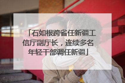 石如根跨省任新疆工信厅副厅长，连续多名年轻干部调任新疆