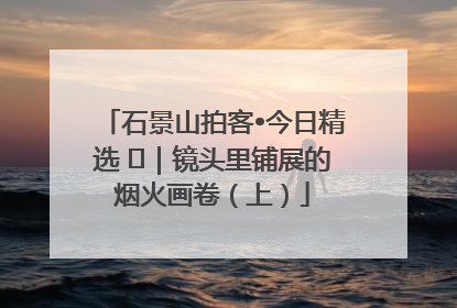 石景山拍客•今日精选 ㉓｜镜头里铺展的烟火画卷（上）