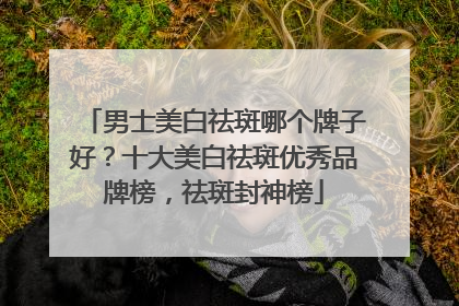 男士美白祛斑哪个牌子好？十大美白祛斑优秀品牌榜，祛斑封神榜