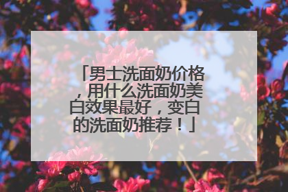 男士洗面奶价格，用什么洗面奶美白效果最好，变白的洗面奶推荐！