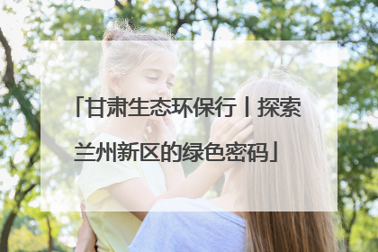 甘肃生态环保行丨探索兰州新区的绿色密码