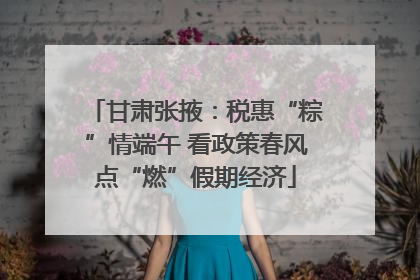 甘肃张掖：税惠“粽”情端午 看政策春风点“燃”假期经济