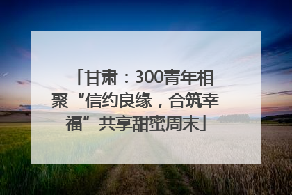 甘肃：300青年相聚“信约良缘，合筑幸福”共享甜蜜周末