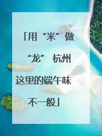 用“米”做“龙” 杭州这里的端午味不一般
