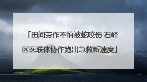 田间劳作不慎被蛇咬伤 石峰区医联体协作跑出急救新速度