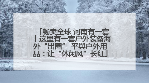 畅卖全球 河南有一套丨这里有一套户外装备海外“出圈” 平舆户外用品：让“休闲风”长红