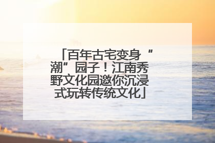 百年古宅变身“潮”园子！江南秀野文化园邀你沉浸式玩转传统文化