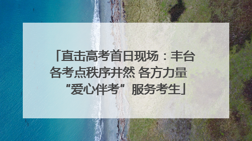 直击高考首日现场：丰台各考点秩序井然 各方力量“爱心伴考”服务考生