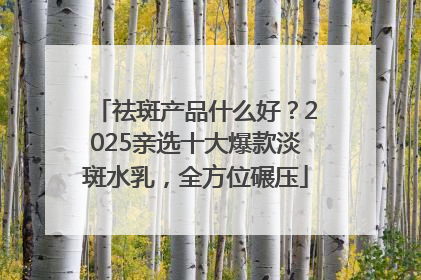 祛斑产品什么好？2025亲选十大爆款淡斑水乳，全方位碾压