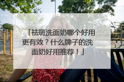 祛斑洗面奶哪个好用更有效？什么牌子的洗面奶好用推荐！