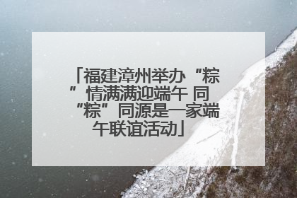 福建漳州举办“粽”情满满迎端午 同“粽”同源是一家端午联谊活动