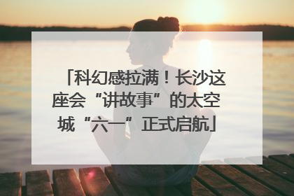 科幻感拉满！长沙这座会“讲故事”的太空城“六一”正式启航