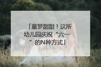 童梦甜甜！这所幼儿园庆祝“六一”的N种方式
