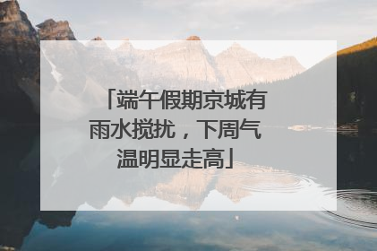 端午假期京城有雨水搅扰，下周气温明显走高