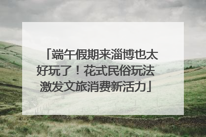 端午假期来淄博也太好玩了！花式民俗玩法激发文旅消费新活力