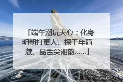 端午潮玩天心：化身明朝打更人、探千年简牍、品舌尖湘韵……