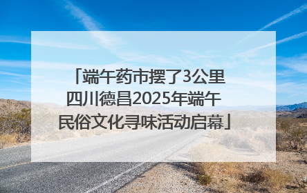 端午药市摆了3公里 四川德昌2025年端午民俗文化寻味活动启幕