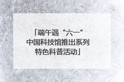 端午遇“六一” 中国科技馆推出系列特色科普活动