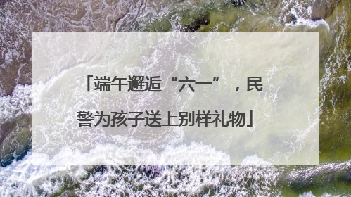 端午邂逅“六一”，民警为孩子送上别样礼物