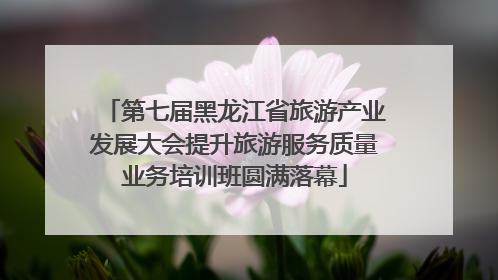 第七届黑龙江省旅游产业发展大会提升旅游服务质量业务培训班圆满落幕