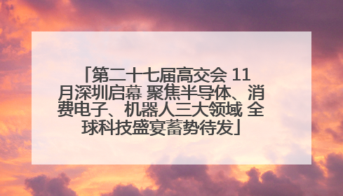 第二十七届高交会 11 月深圳启幕 聚焦半导体、消费电子、机器人三大领域 全球科技盛宴蓄势待发