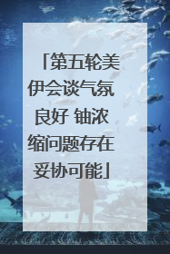 第五轮美伊会谈气氛良好 铀浓缩问题存在妥协可能
