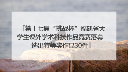 第十七届“挑战杯”福建省大学生课外学术科技作品竞赛落幕 选出特等奖作品30件