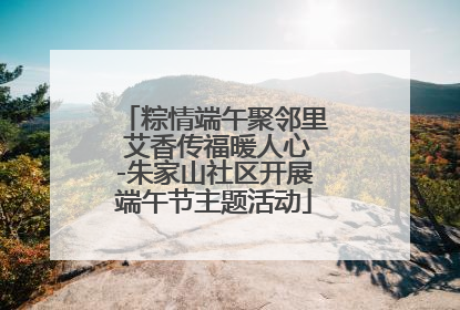 粽情端午聚邻里 艾香传福暖人心-朱家山社区开展端午节主题活动