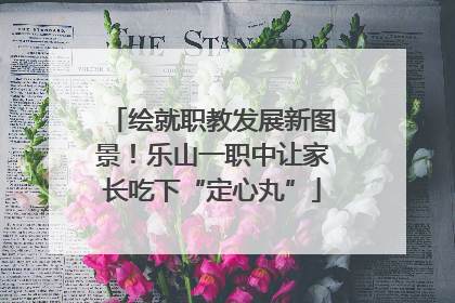 绘就职教发展新图景！乐山一职中让家长吃下“定心丸”