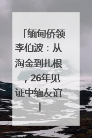 缅甸侨领李伯波：从淘金到扎根，26年见证中缅友谊