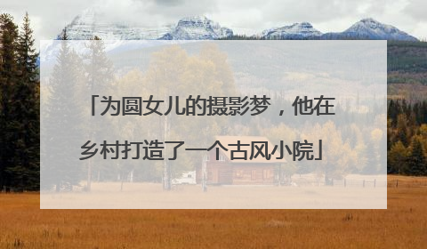 为圆女儿的摄影梦，他在乡村打造了一个古风小院