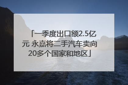 一季度出口额2.5亿元 永嘉将二手汽车卖向20多个国家和地区