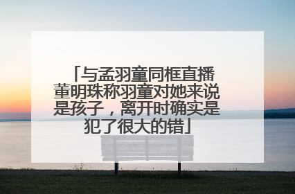 与孟羽童同框直播 董明珠称羽童对她来说是孩子，离开时确实是犯了很大的错